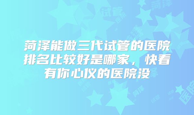 菏泽能做三代试管的医院排名比较好是哪家，快看有你心仪的医院没
