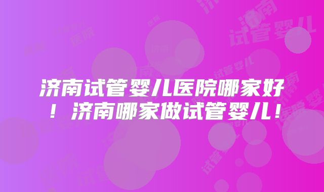 济南试管婴儿医院哪家好!济南哪家做试管婴儿!