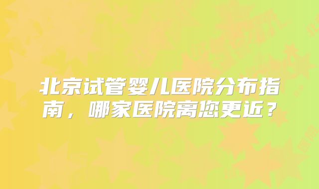 北京试管婴儿医院分布指南,哪家医院离您更近?