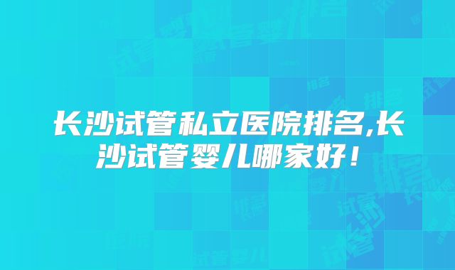 长沙试管私立医院排名,长沙试管婴儿哪家好!