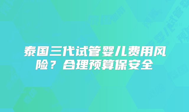 泰国三代试管婴儿费用风险?合理预算保安全