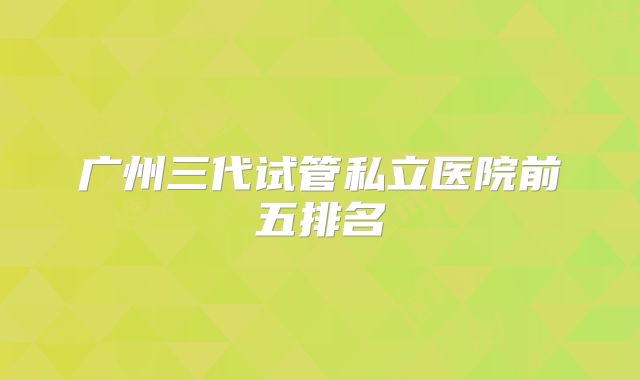 广州三代试管私立医院前五排名
