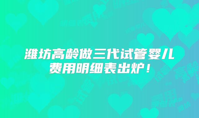 潍坊高龄做三代试管婴儿费用明细表出炉!
