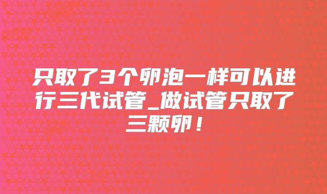 只取了3个卵泡一样可以进行三代试管_做试管只取了三颗卵！