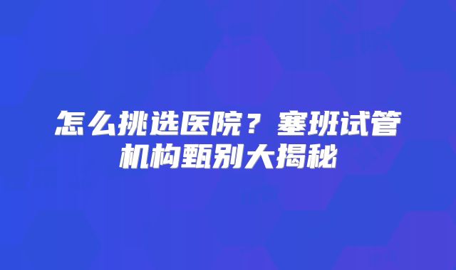 怎么挑选医院?塞班试管机构甄别大揭秘