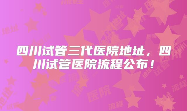四川试管三代医院地址，四川试管医院流程公布！