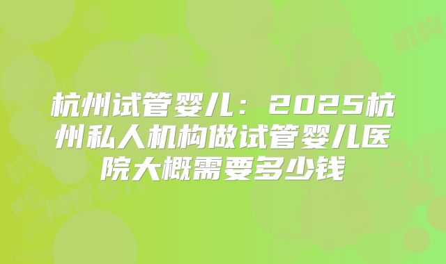 杭州试管婴儿：2025杭州私人机构做试管婴儿医院大概需要多少钱