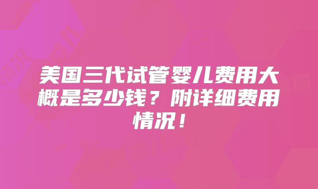 美国三代试管婴儿费用大概是多少钱？附详细费用情况！
