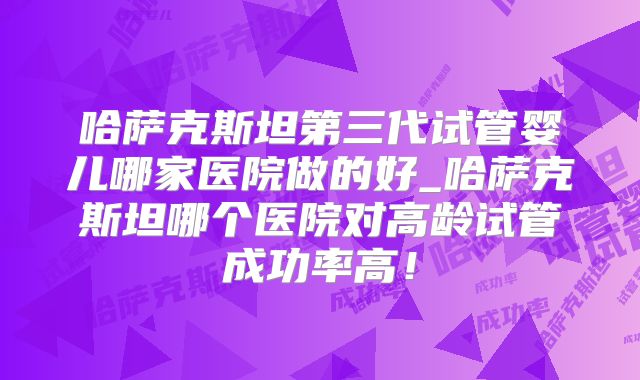 哈萨克斯坦第三代试管婴儿哪家医院做的好_哈萨克斯坦哪个医院对高龄试管成功率高!