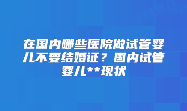 在国内哪些医院做试管婴儿不要结婚证？国内试管婴儿**现状