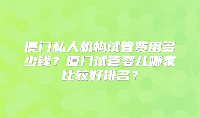 厦门私人机构试管费用多少钱？厦门试管婴儿哪家比较好排名？