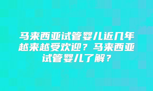 马来西亚试管婴儿近几年越来越受欢迎？马来西亚试管婴儿了解？