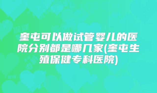 奎屯可以做试管婴儿的医院分别都是哪几家(奎屯生殖保健专科医院)