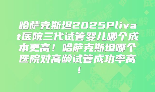 哈萨克斯坦2025Plivat医院三代试管婴儿哪个成本更高！哈萨克斯坦哪个医院对高龄试管成功率高！