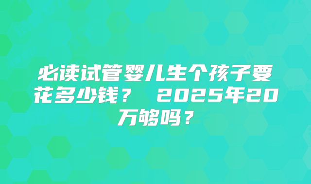 必读试管婴儿生个孩子要花多少钱？ 2025年20万够吗？