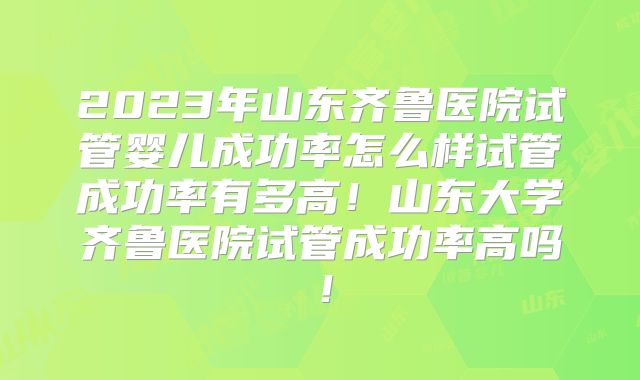 2023年山东齐鲁医院试管婴儿成功率怎么样试管成功率有多高！山东大学齐鲁医院试管成功率高吗！