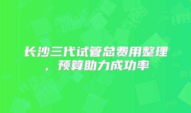 长沙三代试管总费用整理,预算助力成功率