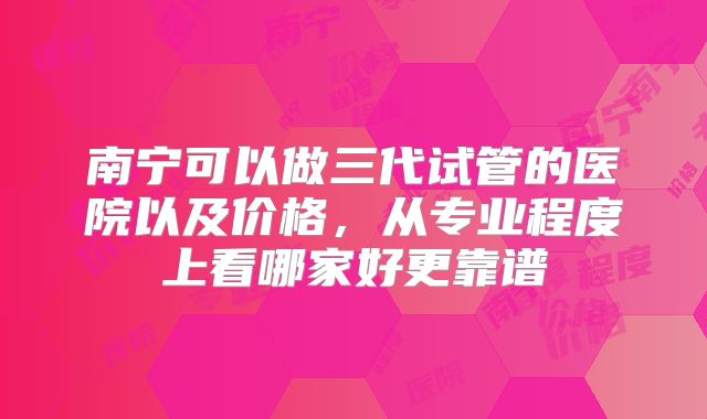 南宁可以做三代试管的医院以及价格,从专业程度上看哪家好更靠谱