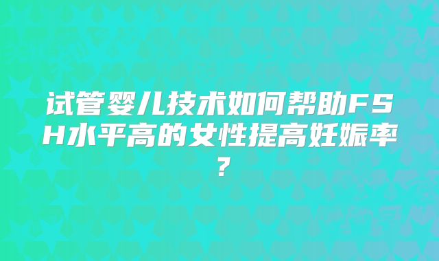 试管婴儿技术如何帮助FSH水平高的女性提高妊娠率?