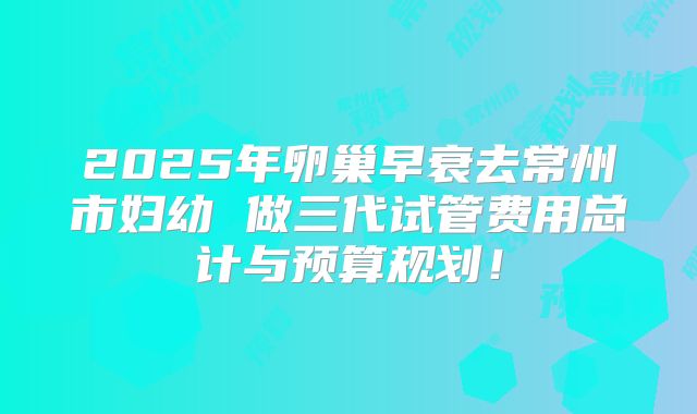 2025年卵巢早衰去常州市妇幼 做三代试管费用总计与预算规划！