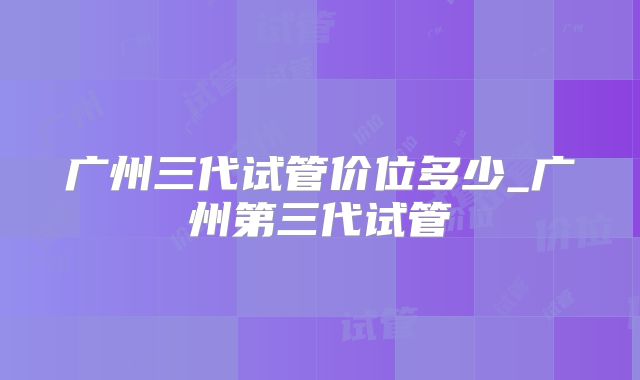 广州三代试管价位多少_广州第三代试管