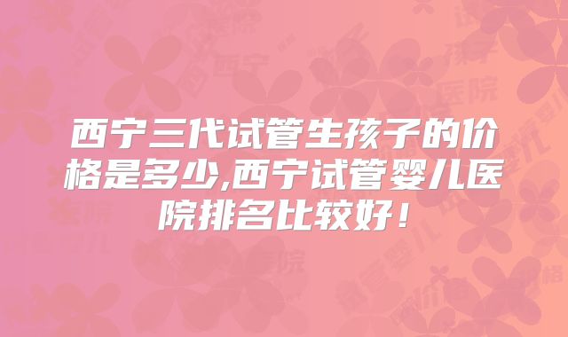 西宁三代试管生孩子的价格是多少,西宁试管婴儿医院排名比较好！