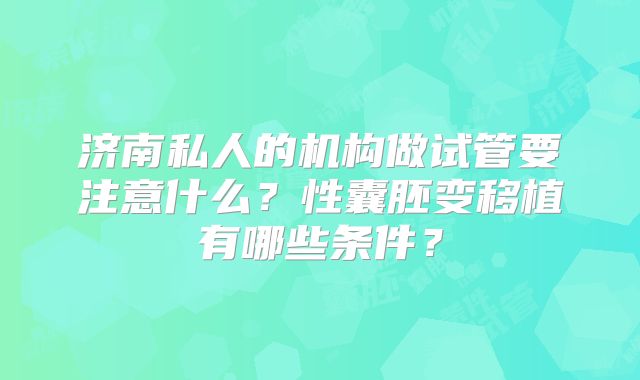 济南私人的机构做试管要注意什么？性囊胚变移植有哪些条件？