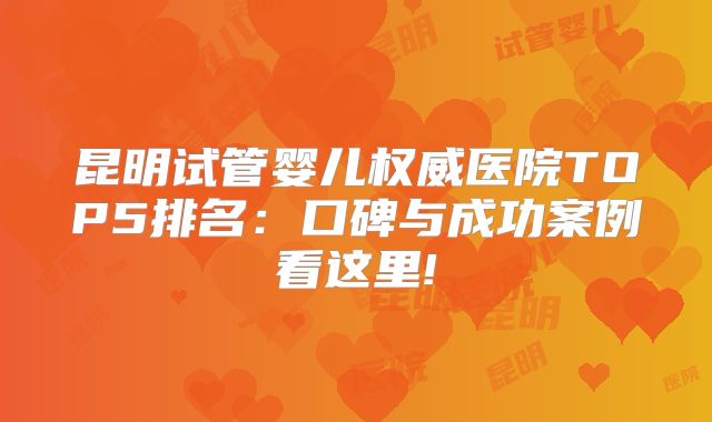 昆明试管婴儿权威医院TOP5排名:口碑与成功案例看这里!