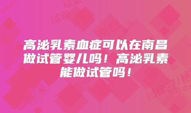 高泌乳素血症可以在南昌做试管婴儿吗！高泌乳素能做试管吗！