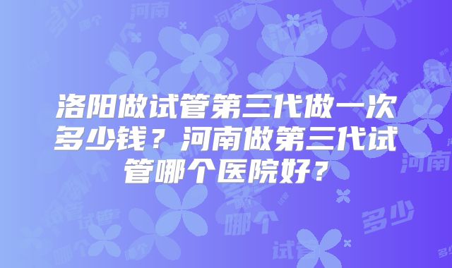 洛阳做试管第三代做一次多少钱？河南做第三代试管哪个医院好？
