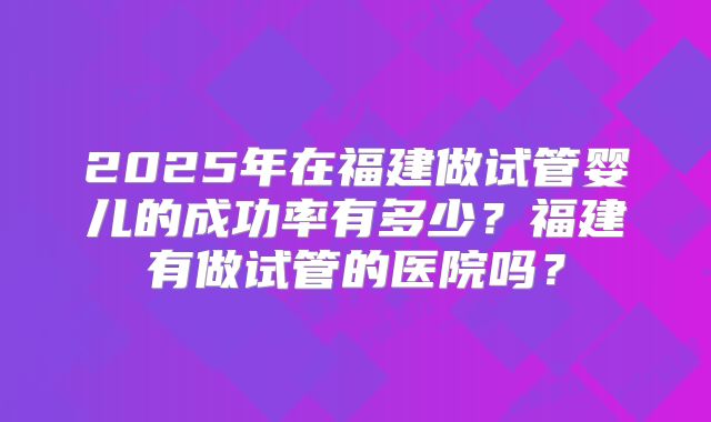 2025年在福建做试管婴儿的成功率有多少?福建有做试管的医院吗?