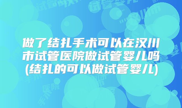 做了结扎手术可以在汉川市试管医院做试管婴儿吗(结扎的可以做试管婴儿)