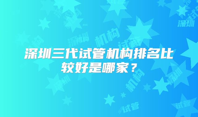 深圳三代试管机构排名比较好是哪家?
