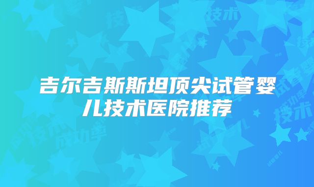 吉尔吉斯斯坦顶尖试管婴儿技术医院推荐