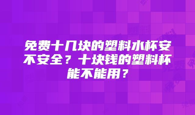 免费十几块的塑料水杯安不安全？十块钱的塑料杯能不能用？