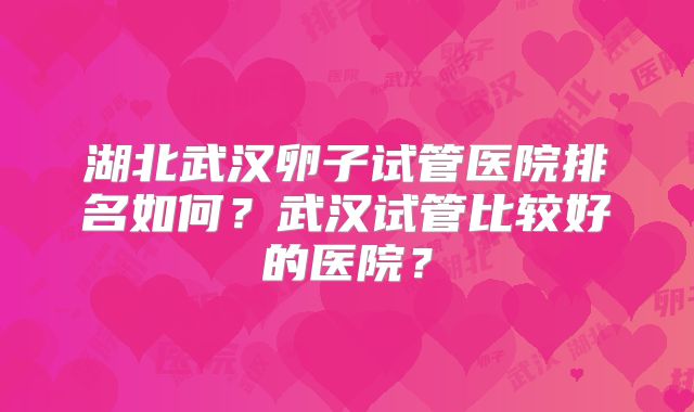 湖北武汉卵子试管医院排名如何？武汉试管比较好的医院？