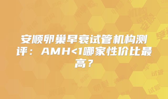 安顺卵巢早衰试管机构测评：AMH<1哪家性价比最高？