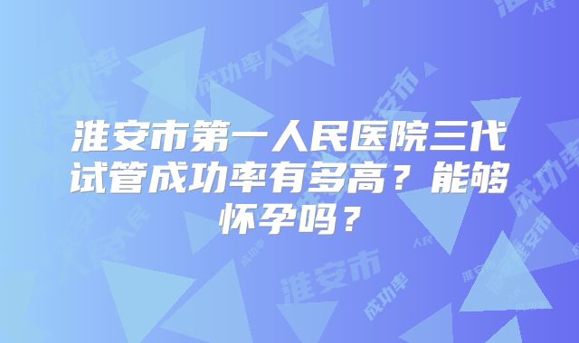 淮安市第一人民医院三代试管成功率有多高?能够怀孕吗?