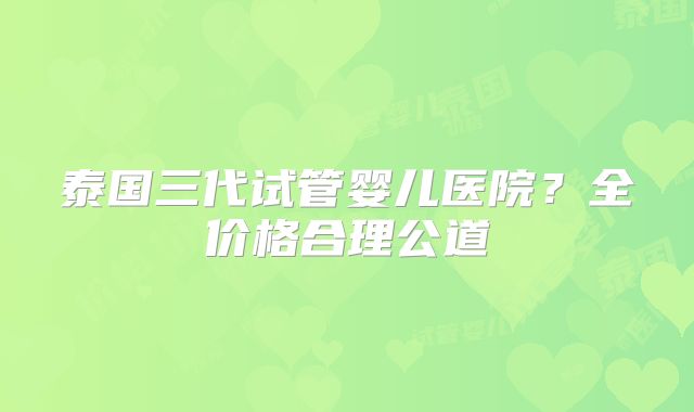 泰国三代试管婴儿医院?全价格合理公道