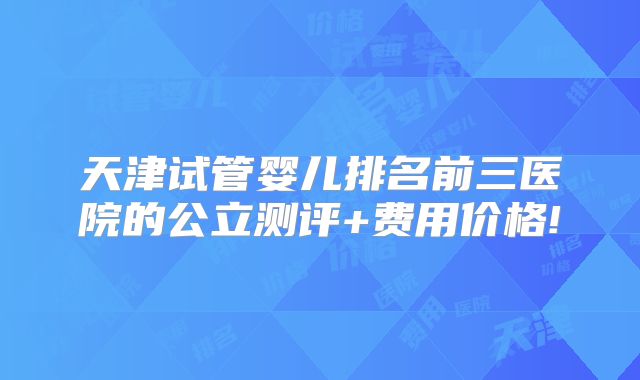 天津试管婴儿排名前三医院的公立测评+费用价格!