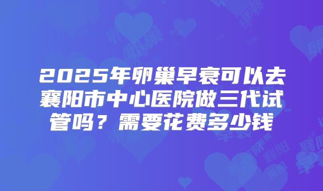 2025年卵巢早衰可以去襄阳市中心医院做三代试管吗?需要花费多少钱