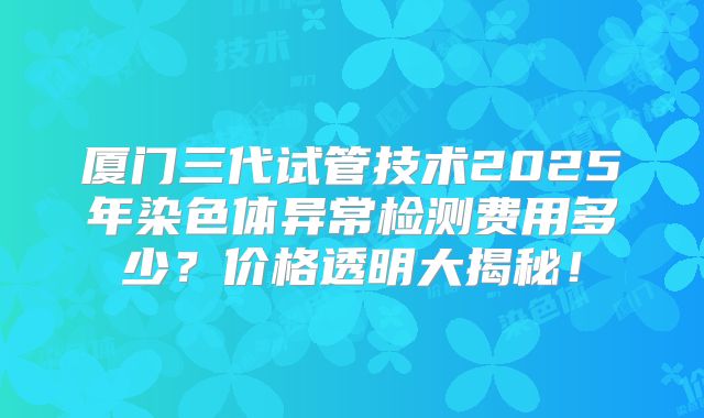 厦门三代试管技术2025年染色体异常检测费用多少？价格透明大揭秘！