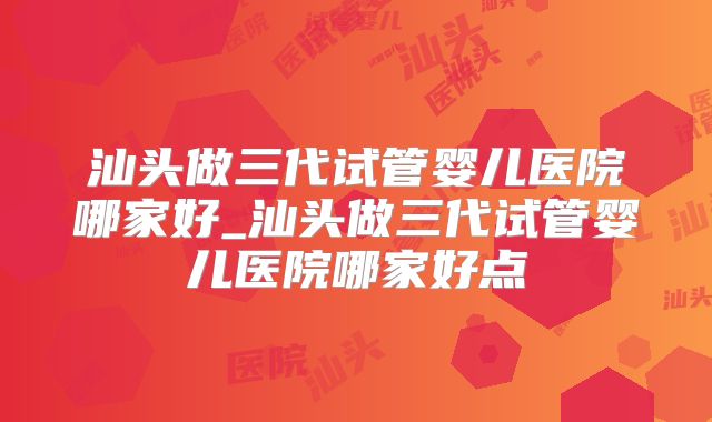 汕头做三代试管婴儿医院哪家好_汕头做三代试管婴儿医院哪家好点
