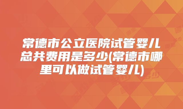 常德市公立医院试管婴儿总共费用是多少(常德市哪里可以做试管婴儿)