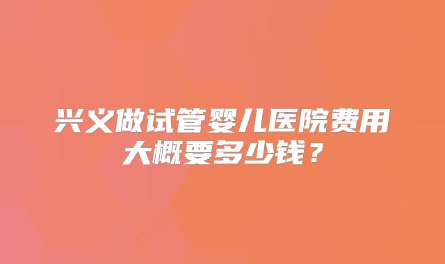 兴义做试管婴儿医院费用大概要多少钱?