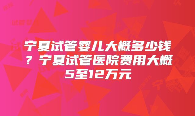 宁夏试管婴儿大概多少钱？宁夏试管医院费用大概5至12万元