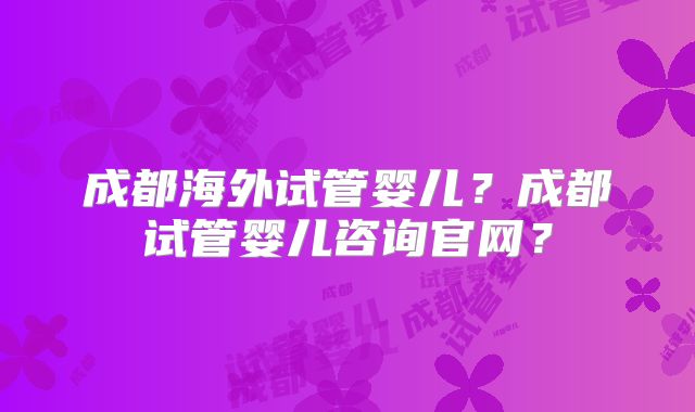 成都海外试管婴儿？成都试管婴儿咨询官网？