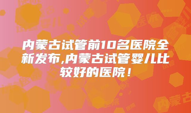 内蒙古试管前10名医院全新发布,内蒙古试管婴儿比较好的医院！