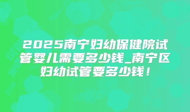 2025南宁妇幼保健院试管婴儿需要多少钱_南宁区妇幼试管要多少钱!