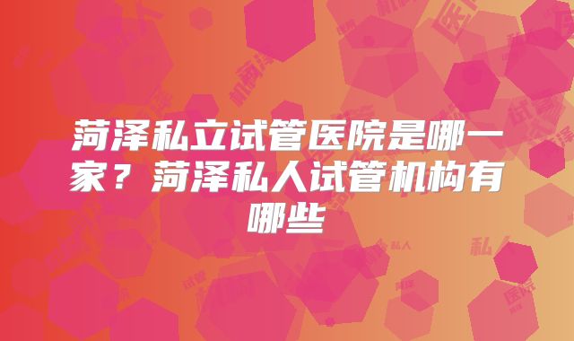 菏泽私立试管医院是哪一家?菏泽私人试管机构有哪些